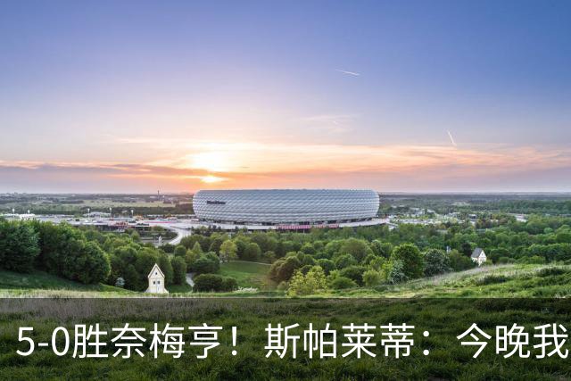 5-0胜奈梅亨！斯帕莱蒂：今晚我们用脑子踢球了，比上一场更聪明